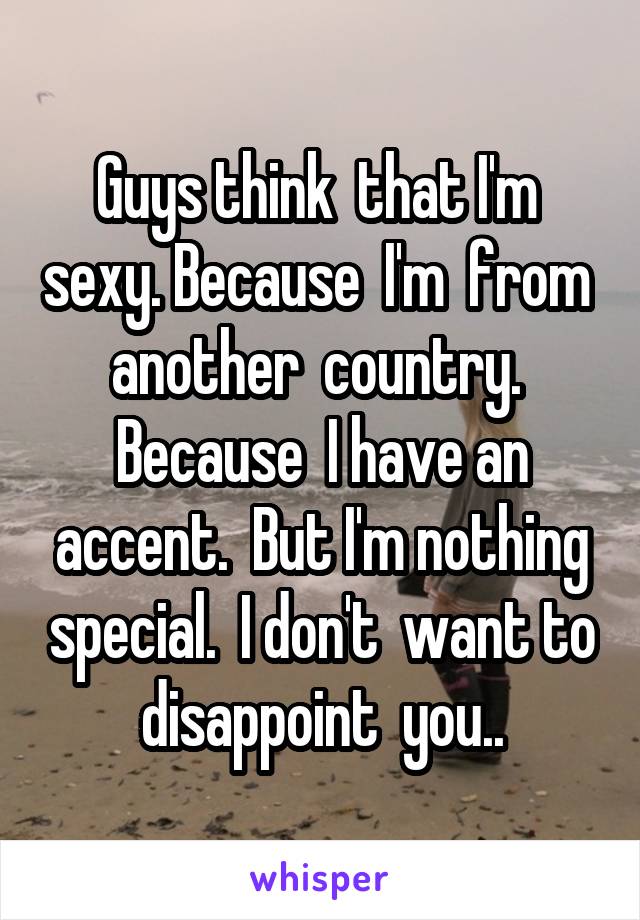 Guys think  that I'm  sexy. Because  I'm  from  another  country.  Because  I have an accent.  But I'm nothing special.  I don't  want to disappoint  you..