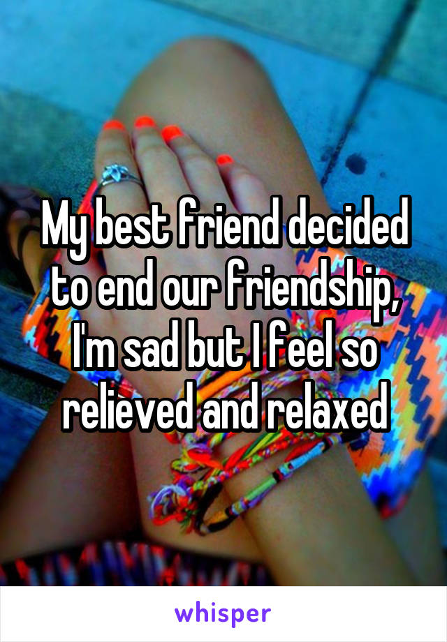 My best friend decided to end our friendship, I'm sad but I feel so relieved and relaxed