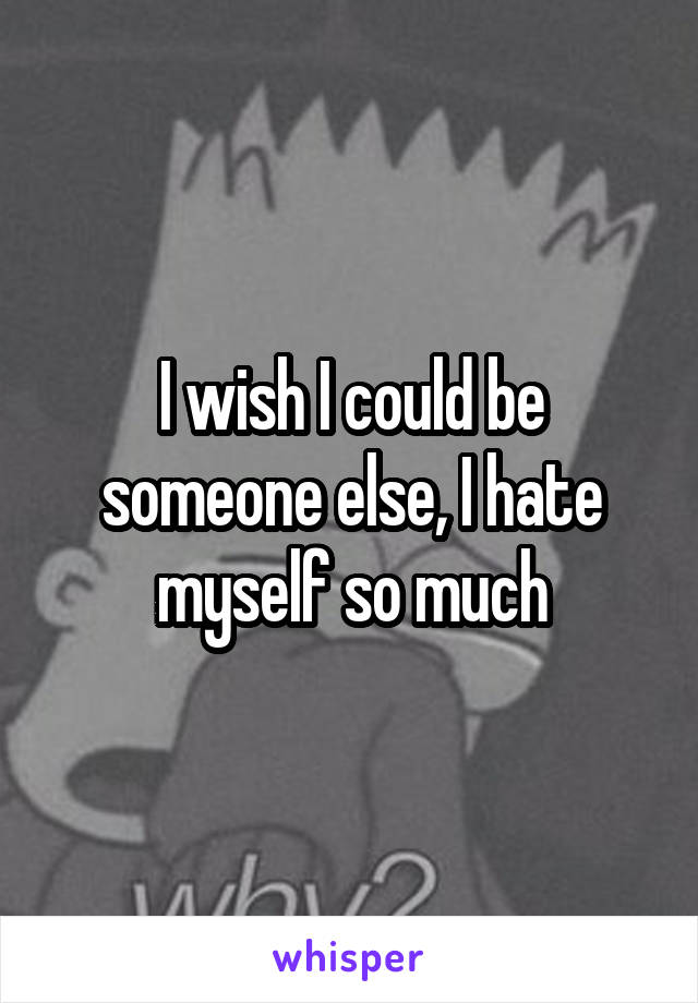 I wish I could be someone else, I hate myself so much