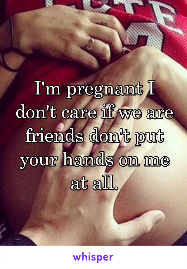 I'm pregnant I don't care if we are friends don't put your hands on me at all.