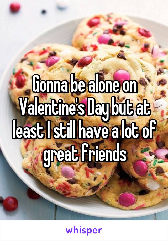 Gonna be alone on Valentine's Day but at least I still have a lot of great friends