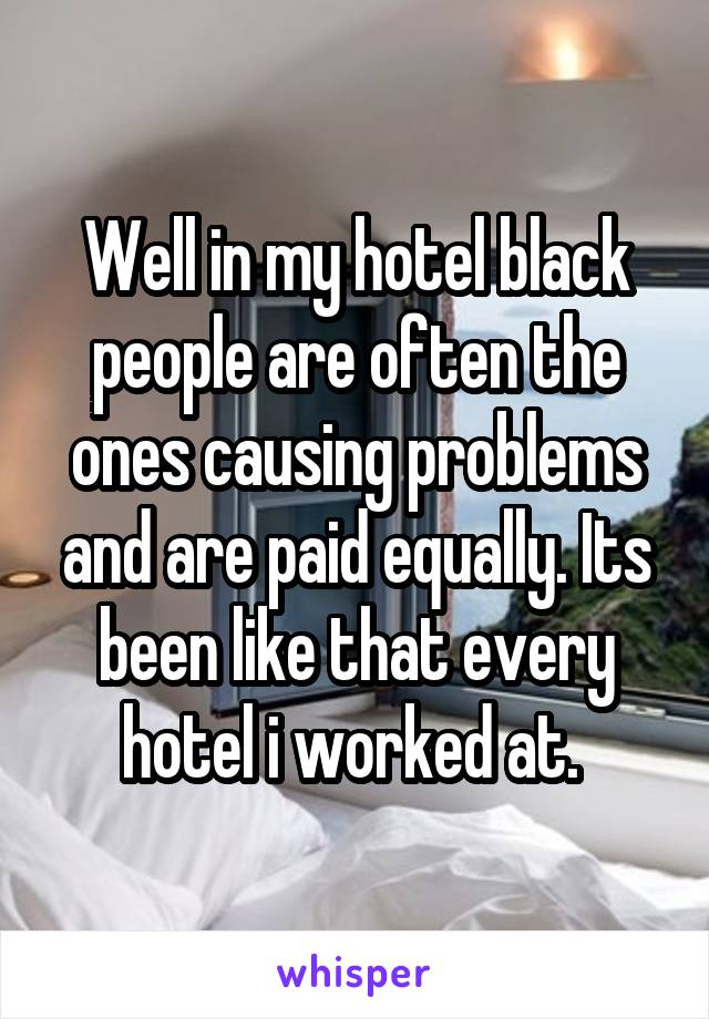 Well in my hotel black people are often the ones causing problems and are paid equally. Its been like that every hotel i worked at. 