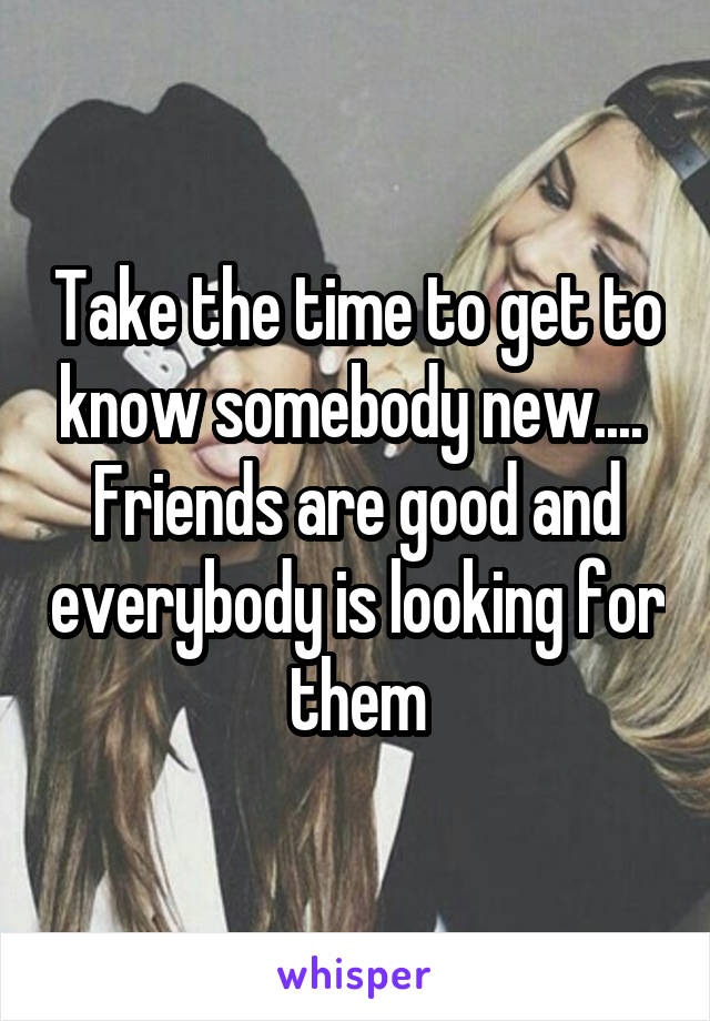 Take the time to get to know somebody new.... 
Friends are good and everybody is looking for them