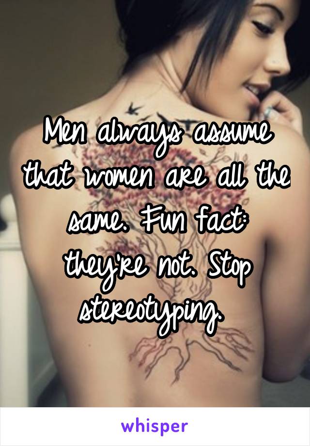 Men always assume that women are all the same. Fun fact: they're not. Stop stereotyping. 