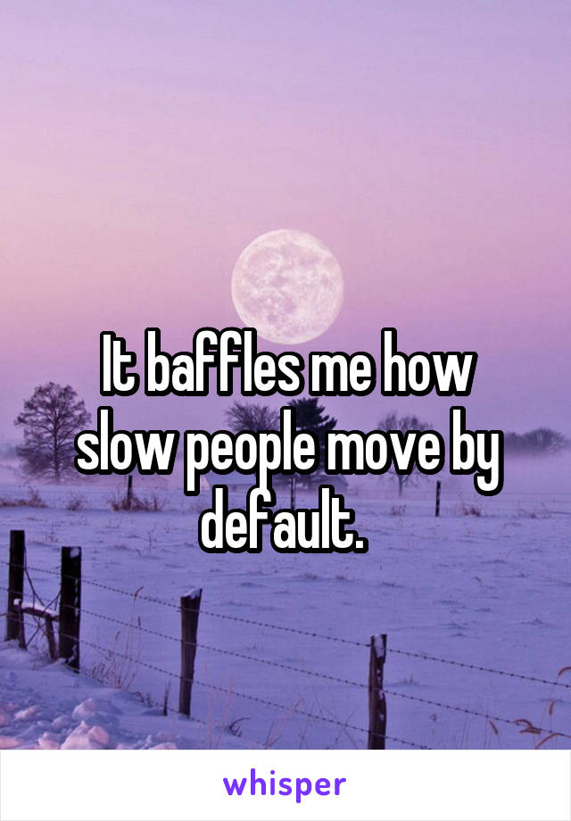 
It baffles me how slow people move by default. 