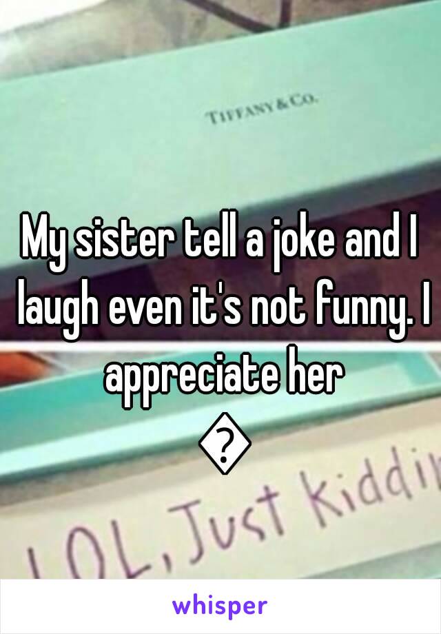 My sister tell a joke and I laugh even it's not funny. I appreciate her 😂