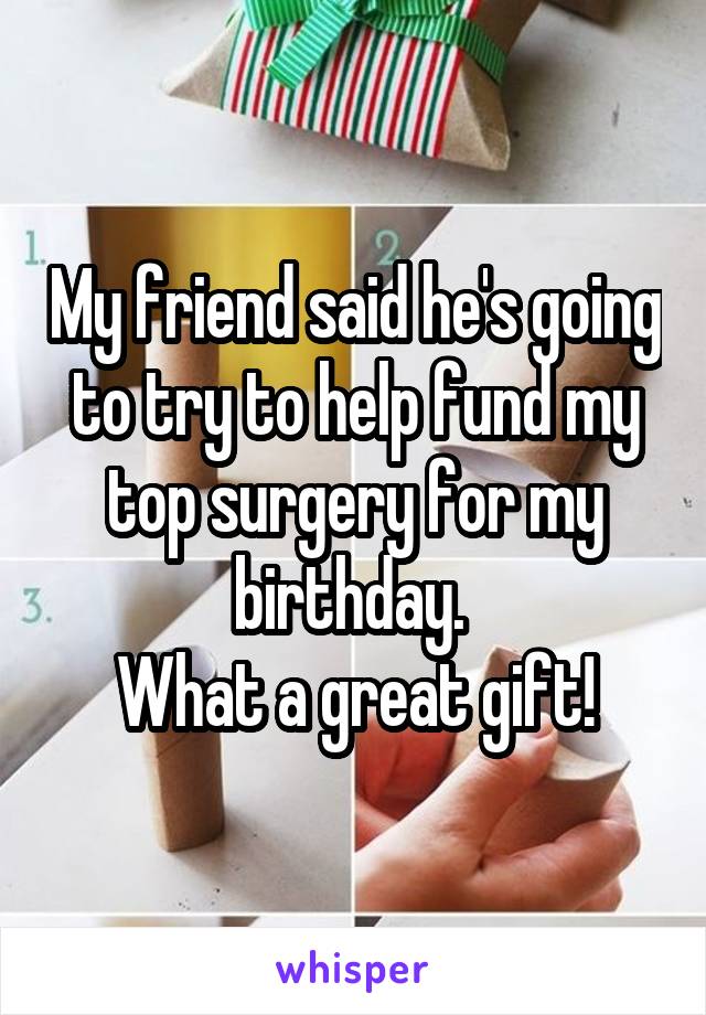 My friend said he's going to try to help fund my top surgery for my birthday. 
What a great gift!