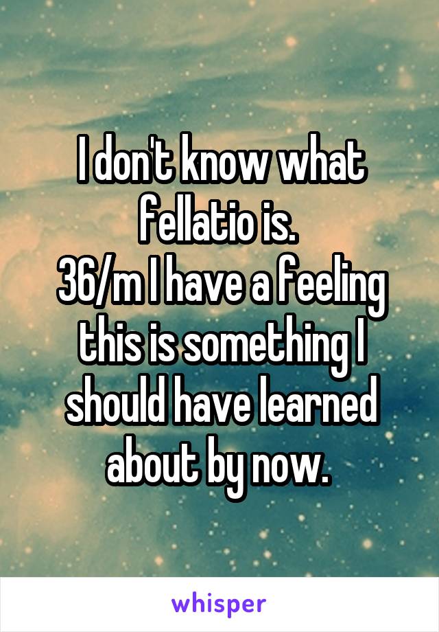 I don't know what fellatio is. 
36/m I have a feeling this is something I should have learned about by now. 