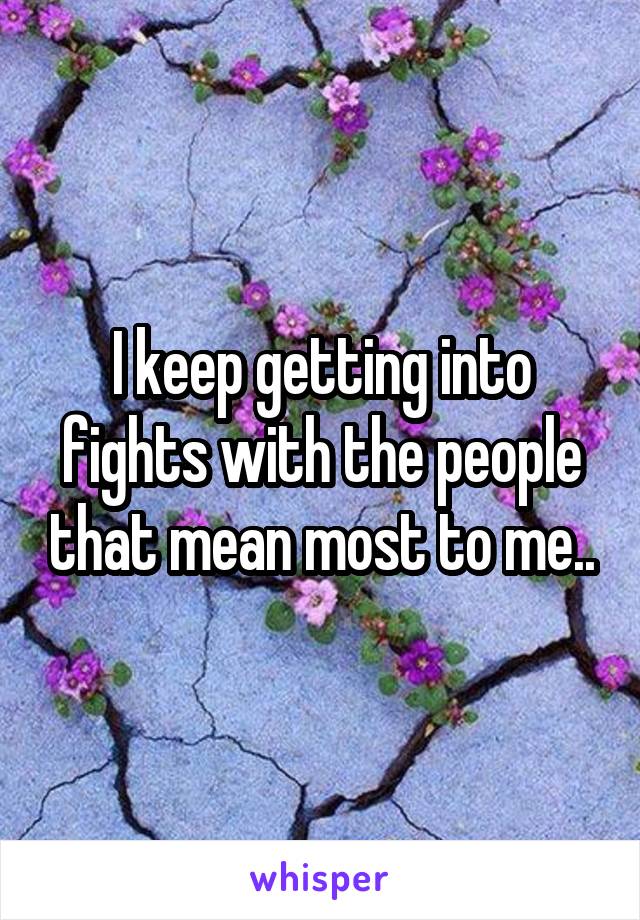 I keep getting into fights with the people that mean most to me..
