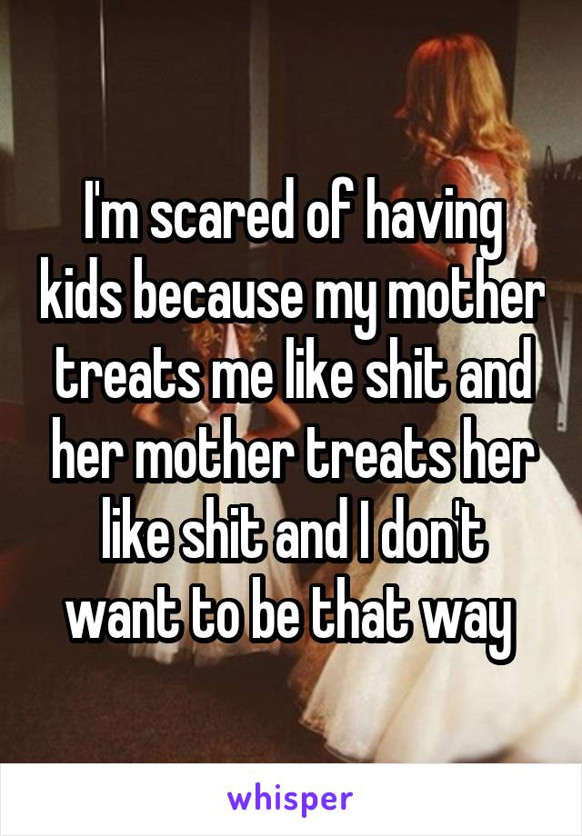 I'm scared of having kids because my mother treats me like shit and her mother treats her like shit and I don't want to be that way 