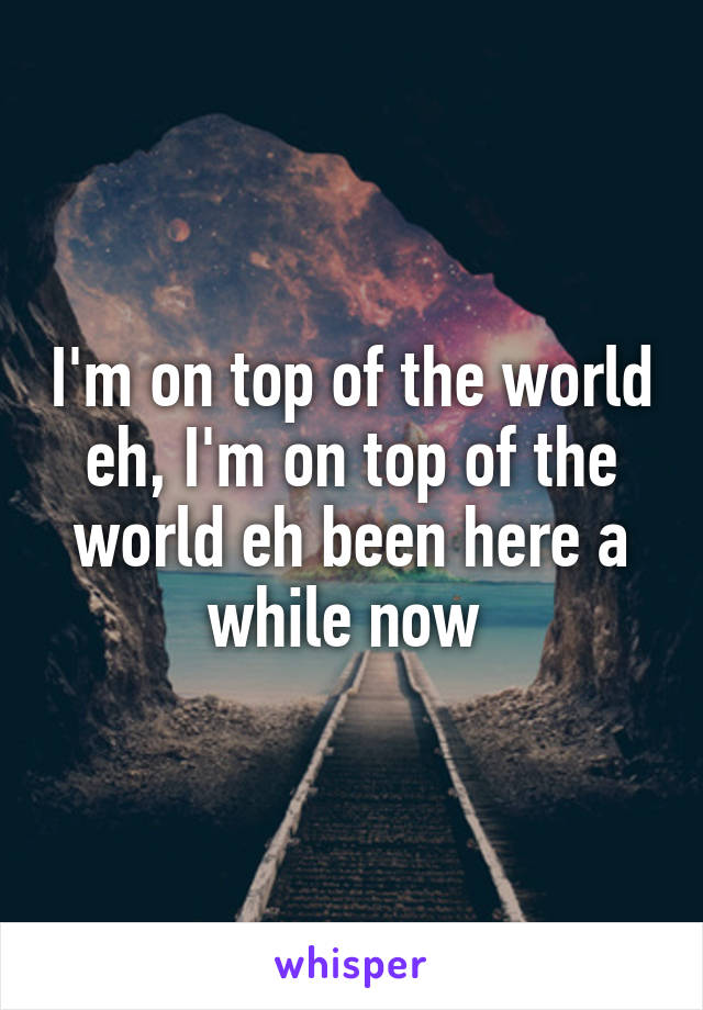 I'm on top of the world eh, I'm on top of the world eh been here a while now 