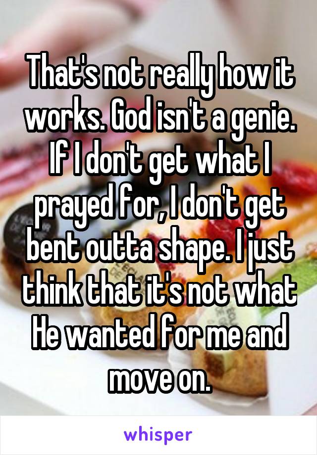 That's not really how it works. God isn't a genie. If I don't get what I prayed for, I don't get bent outta shape. I just think that it's not what He wanted for me and move on.