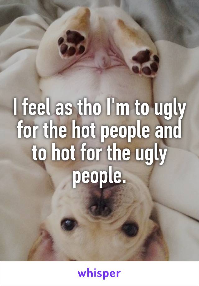 I feel as tho I'm to ugly for the hot people and to hot for the ugly people.