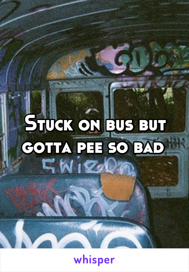 Stuck on bus but gotta pee so bad 
