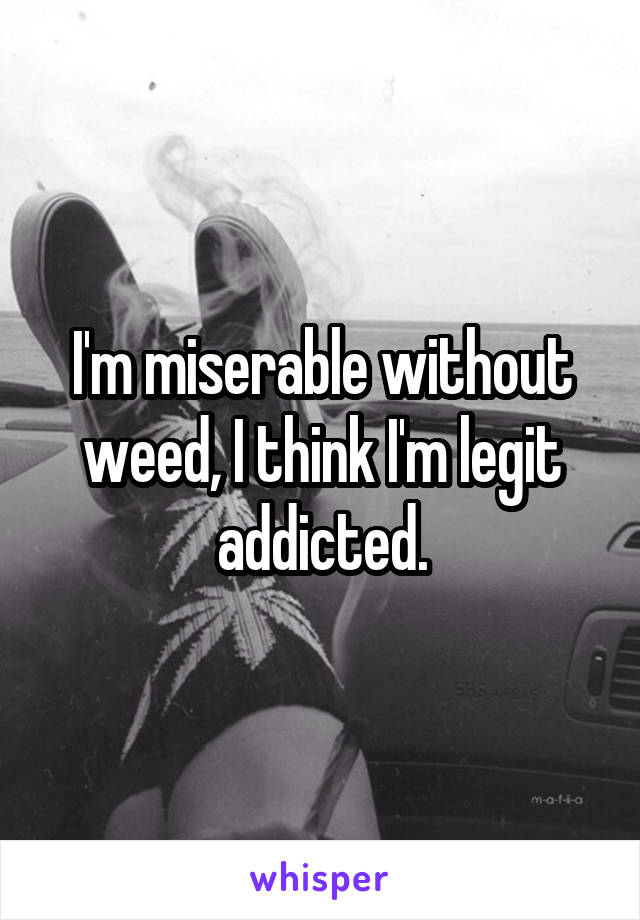 I'm miserable without weed, I think I'm legit addicted.