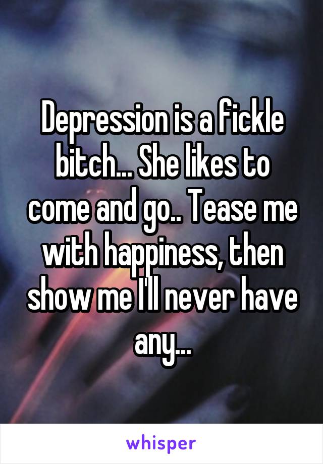 Depression is a fickle bitch... She likes to come and go.. Tease me with happiness, then show me I'll never have any...