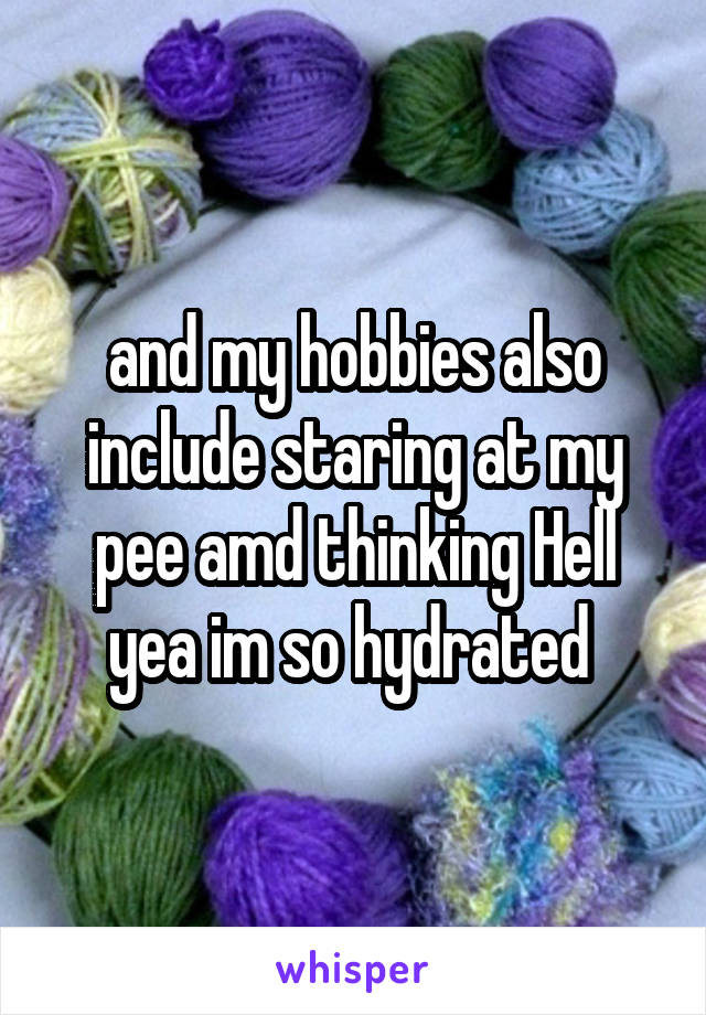 and my hobbies also include staring at my pee amd thinking Hell yea im so hydrated 