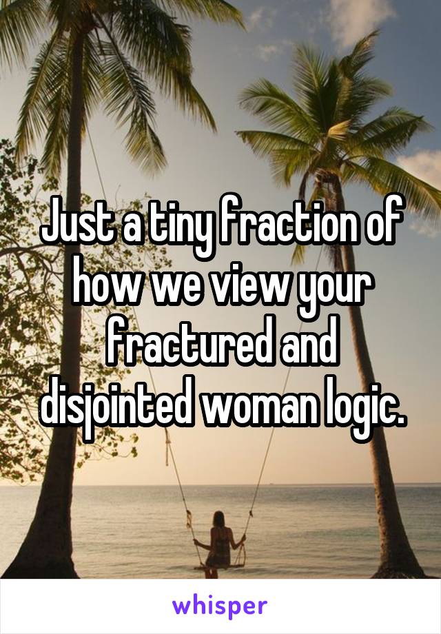 Just a tiny fraction of how we view your fractured and disjointed woman logic.
