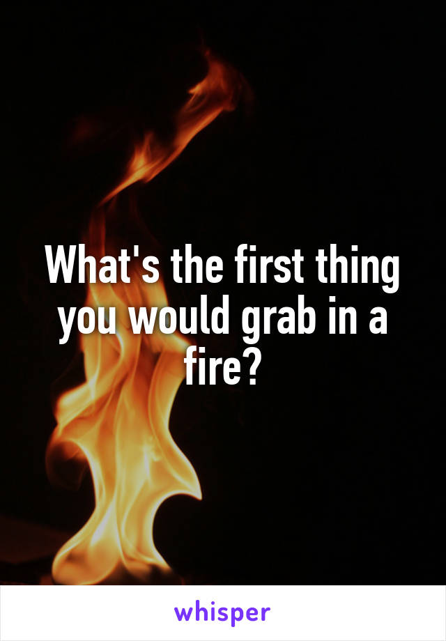 What's the first thing you would grab in a fire?