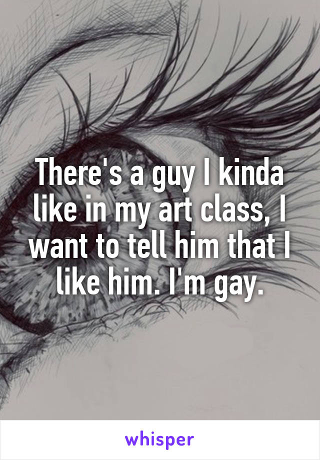 There's a guy I kinda like in my art class, I want to tell him that I like him. I'm gay.