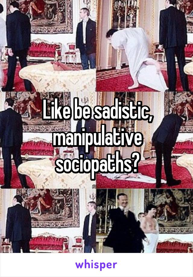 Like be sadistic, manipulative sociopaths?