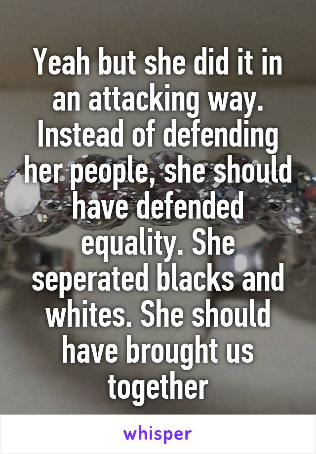 Yeah but she did it in an attacking way. Instead of defending her people, she should have defended equality. She seperated blacks and whites. She should have brought us together