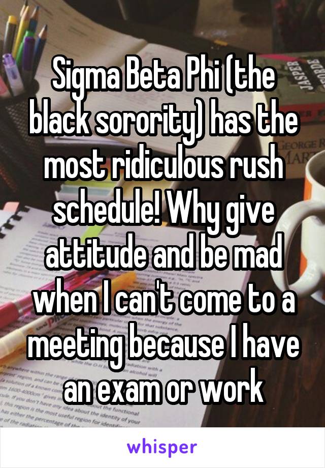 Sigma Beta Phi (the black sorority) has the most ridiculous rush schedule! Why give attitude and be mad when I can't come to a meeting because I have an exam or work