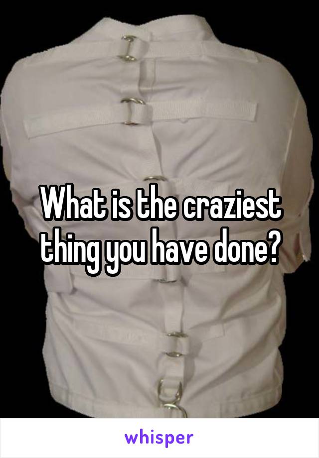 What is the craziest thing you have done?