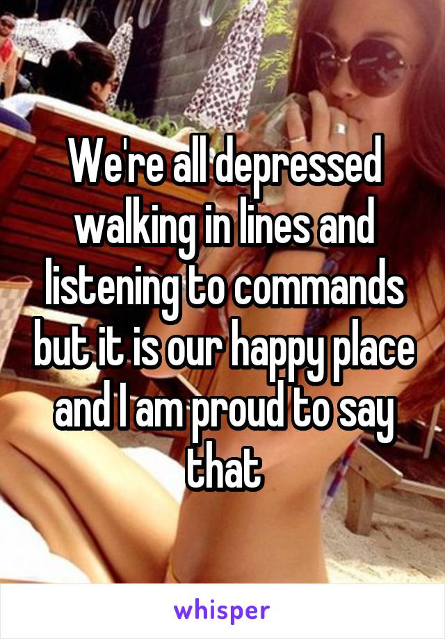 We're all depressed walking in lines and listening to commands but it is our happy place and I am proud to say that