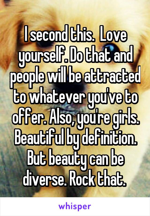 I second this.  Love yourself. Do that and people will be attracted to whatever you've to offer. Also, you're girls. Beautiful by definition. But beauty can be diverse. Rock that. 