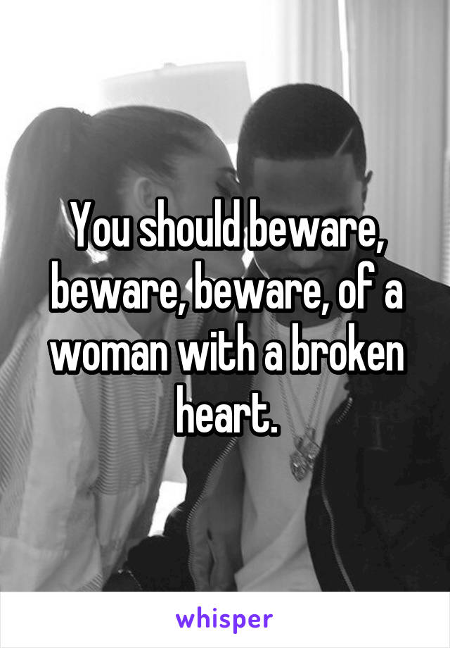 You should beware, beware, beware, of a woman with a broken heart.