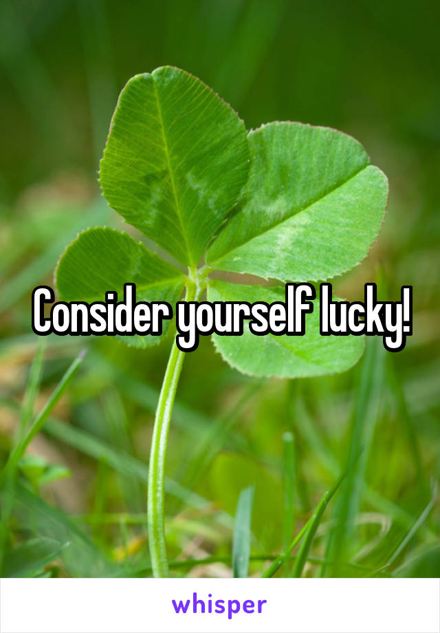Consider yourself lucky!