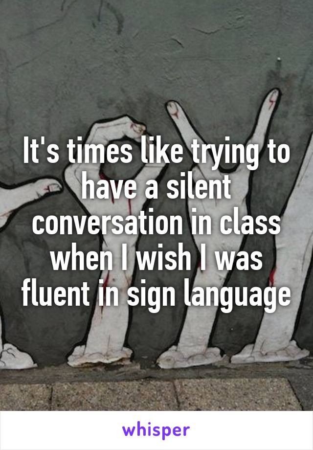 It's times like trying to have a silent conversation in class when I wish I was fluent in sign language