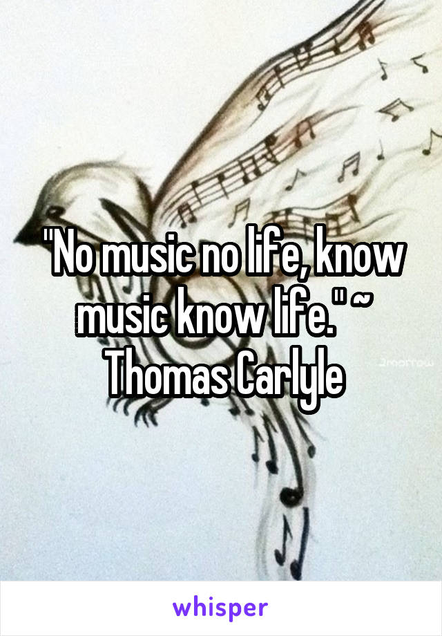 "No music no life, know music know life." ~ Thomas Carlyle