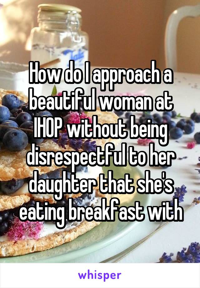 How do I approach a beautiful woman at IHOP without being disrespectful to her daughter that she's eating breakfast with