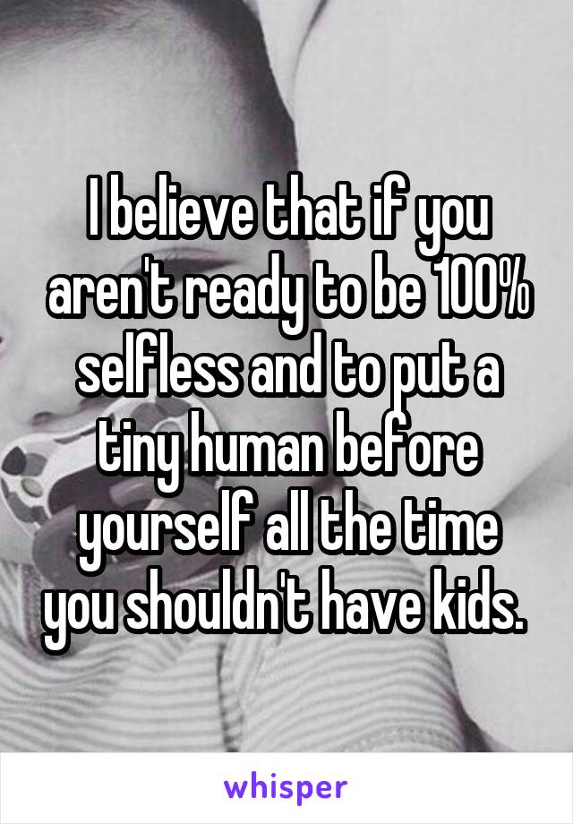 I believe that if you aren't ready to be 100% selfless and to put a tiny human before yourself all the time you shouldn't have kids. 