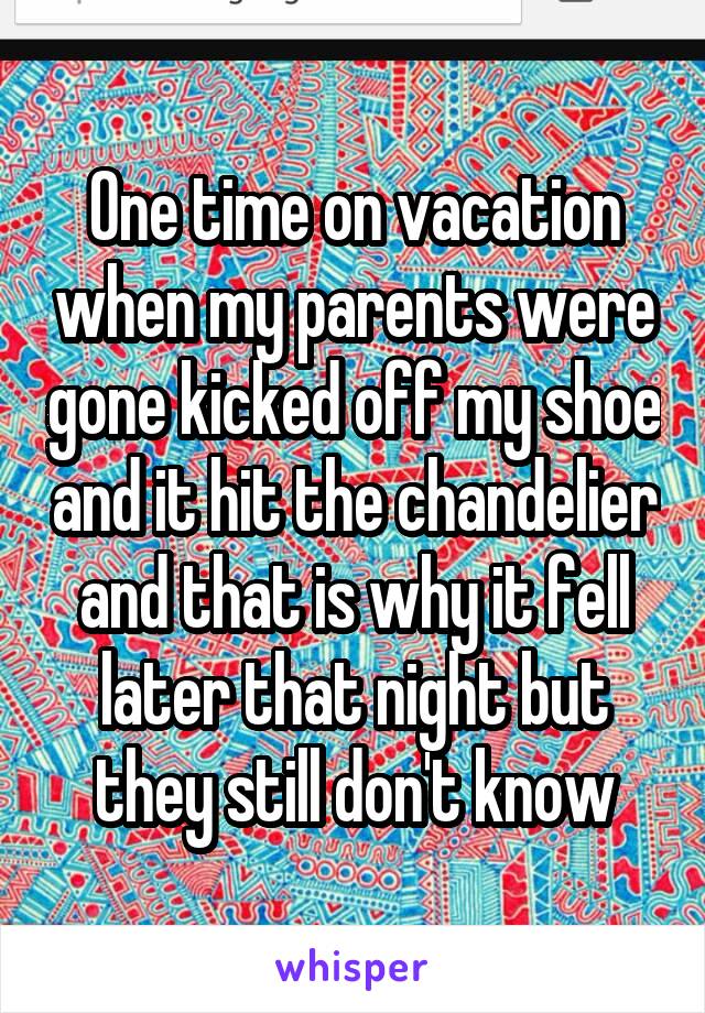 One time on vacation when my parents were gone kicked off my shoe and it hit the chandelier and that is why it fell later that night but they still don't know