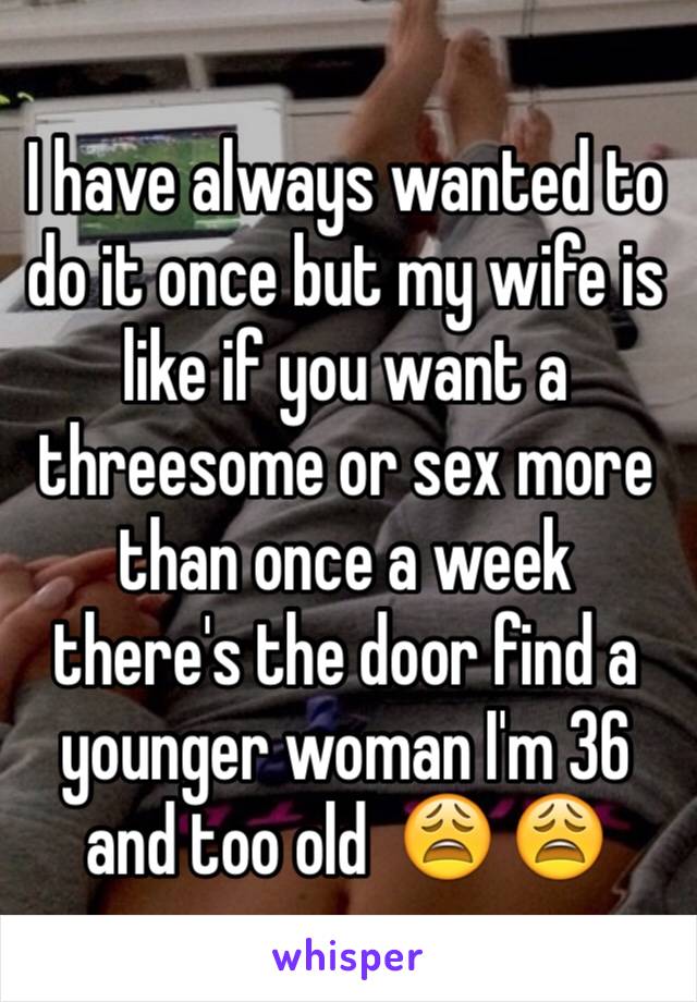 I have always wanted to do it once but my wife is like if you want a threesome or sex more than once a week there's the door find a younger woman I'm 36 and too old  😩 😩