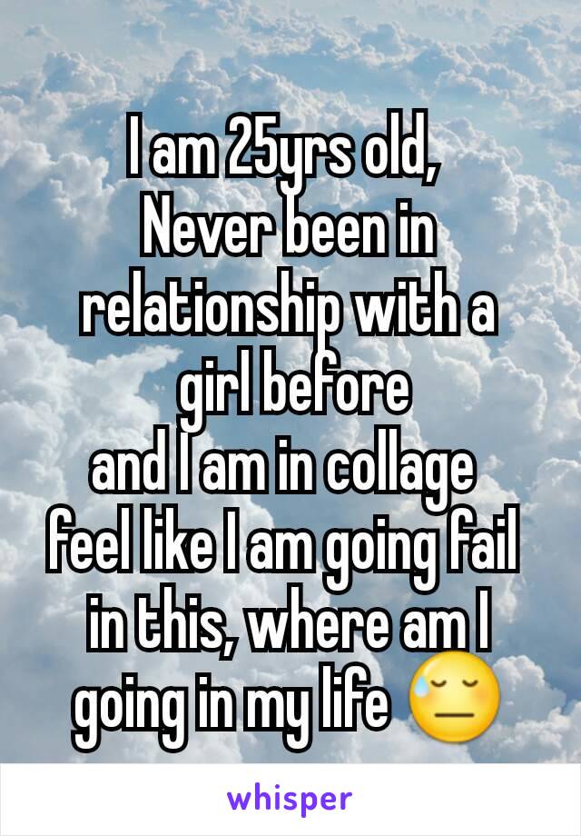 I am 25yrs old, 
Never been in relationship with a
 girl before
and I am in collage 
feel like I am going fail 
in this, where am I going in my life 😓