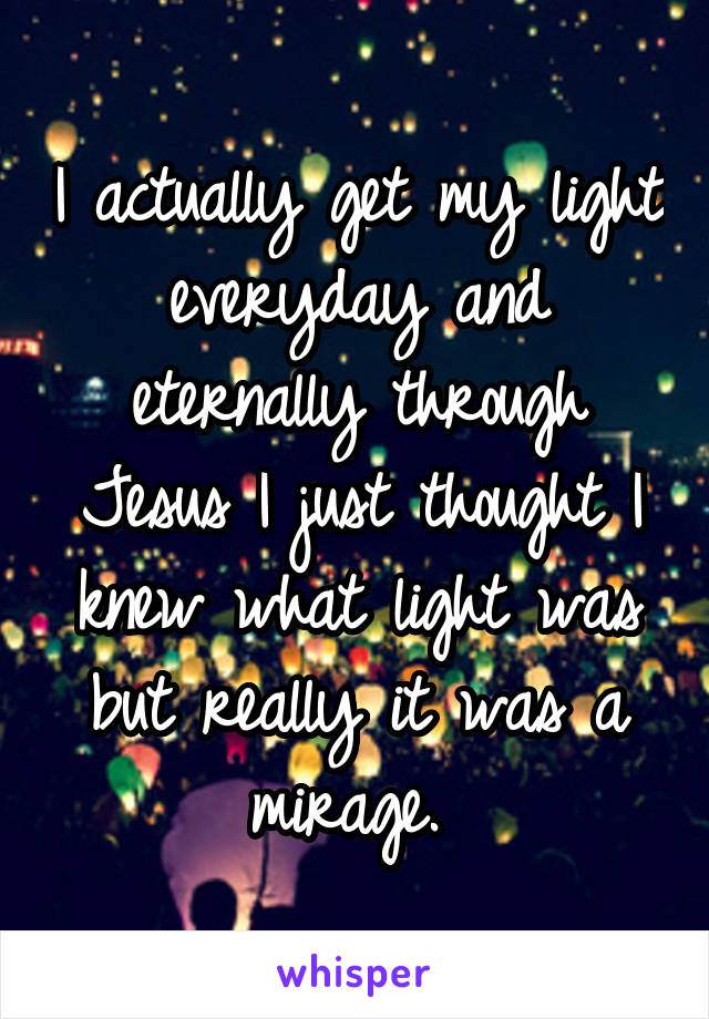 I actually get my light everyday and eternally through Jesus I just thought I knew what light was but really it was a mirage. 