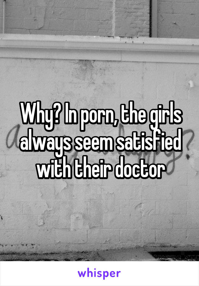 Why? In porn, the girls always seem satisfied with their doctor