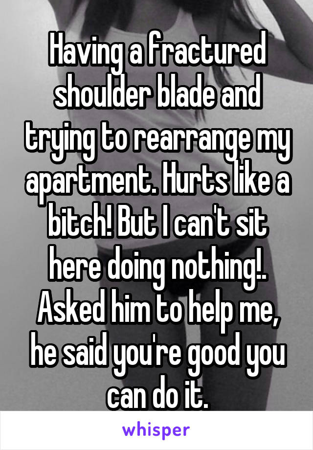 Having a fractured shoulder blade and trying to rearrange my apartment. Hurts like a bitch! But I can't sit here doing nothing!. Asked him to help me, he said you're good you can do it.