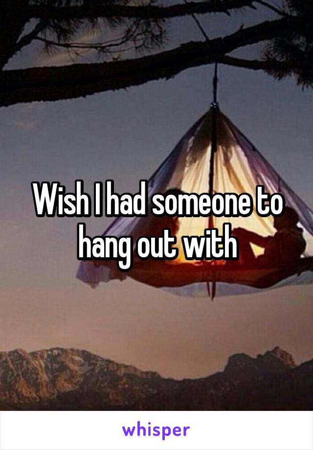 Wish I had someone to hang out with