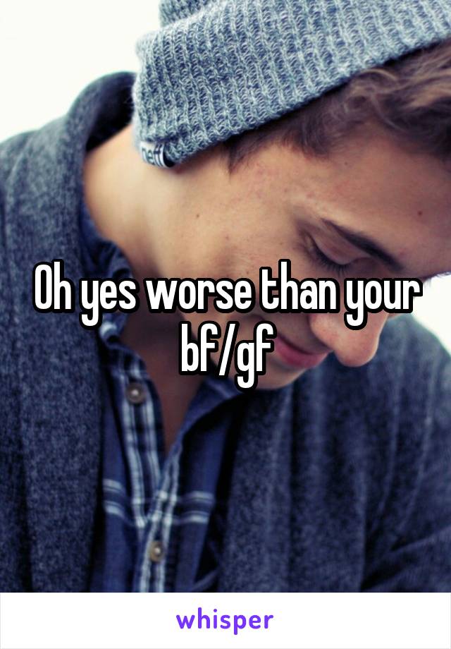 Oh yes worse than your bf/gf