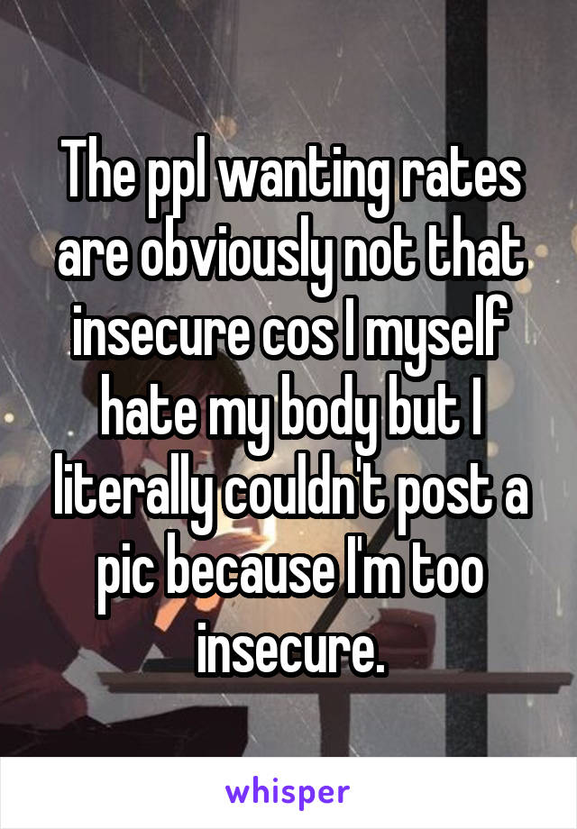 The ppl wanting rates are obviously not that insecure cos I myself hate my body but I literally couldn't post a pic because I'm too insecure.