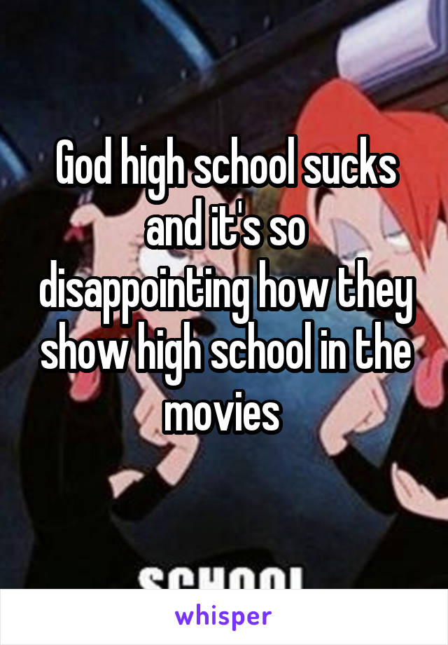 God high school sucks
and it's so disappointing how they show high school in the movies 
