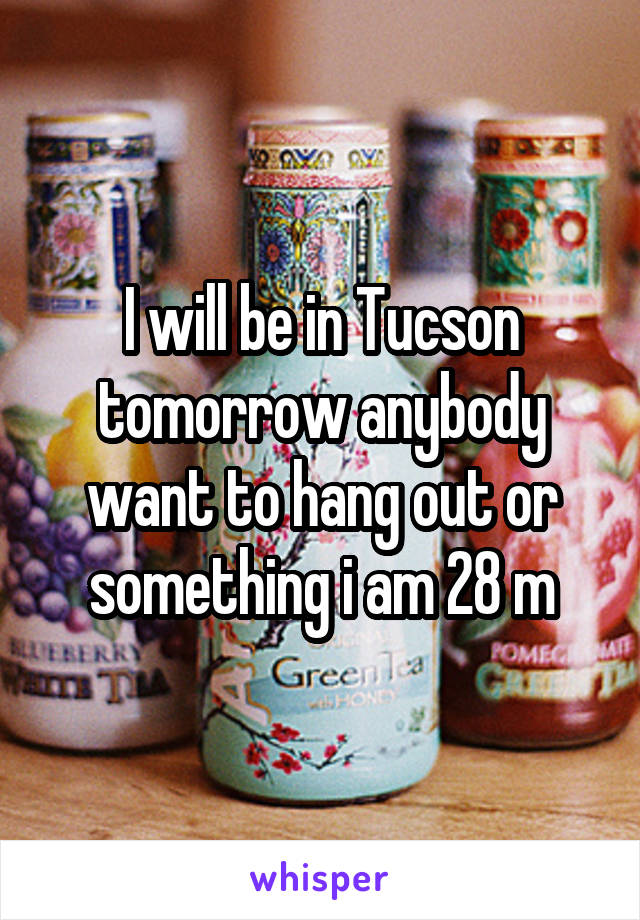 I will be in Tucson tomorrow anybody want to hang out or something i am 28 m