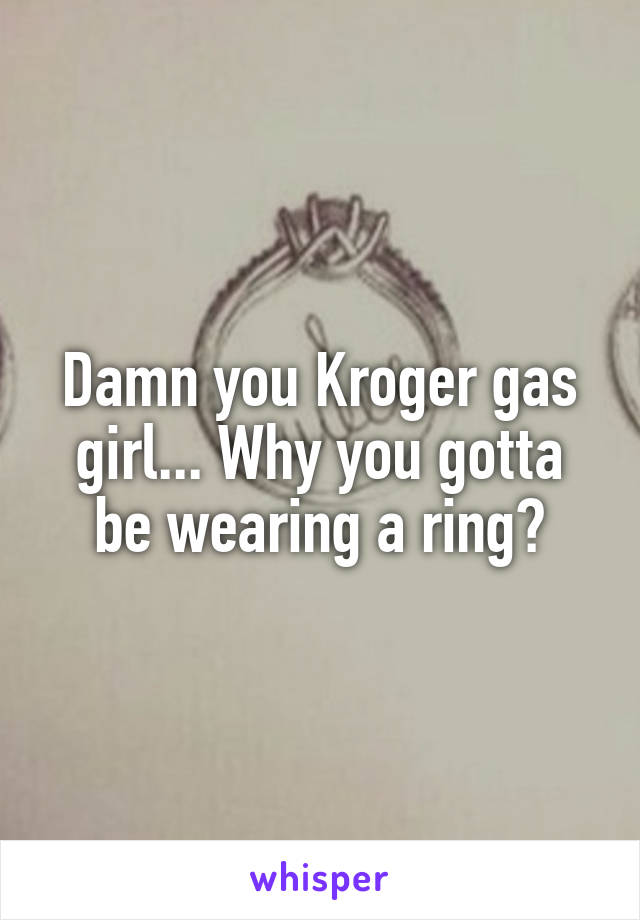 Damn you Kroger gas girl... Why you gotta be wearing a ring?