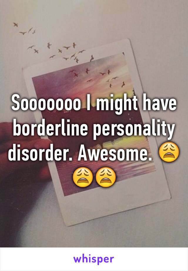 Sooooooo I might have borderline personality disorder. Awesome. 😩😩😩