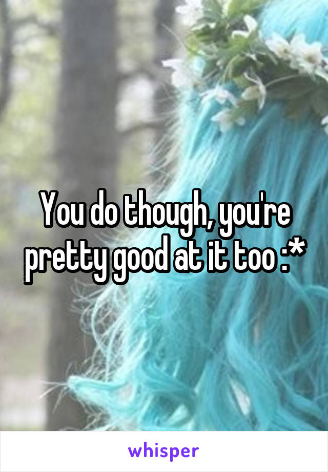 You do though, you're pretty good at it too :*